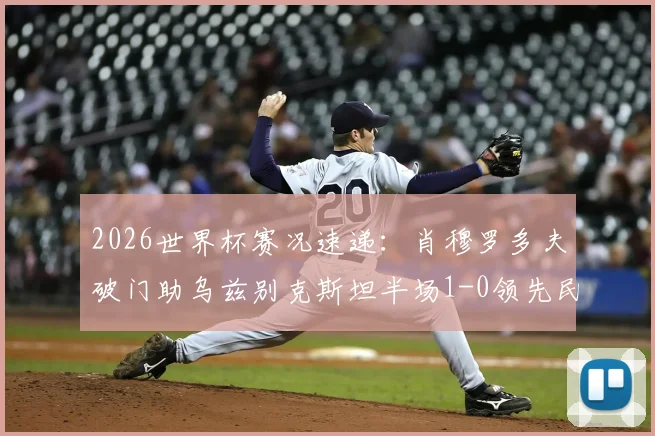 2026世界杯赛况速递:肖穆罗多夫破门助乌兹别克斯坦半场1-0领先民主刚果,附两队历史交锋与球员背景详解