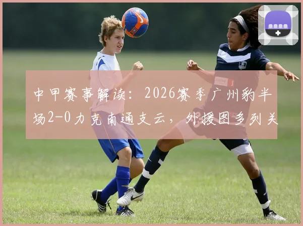 中甲赛事解读：2026赛季广州豹半场2-0力克南通支云，外援图多列关键破门，附比赛全程回顾与战术分析