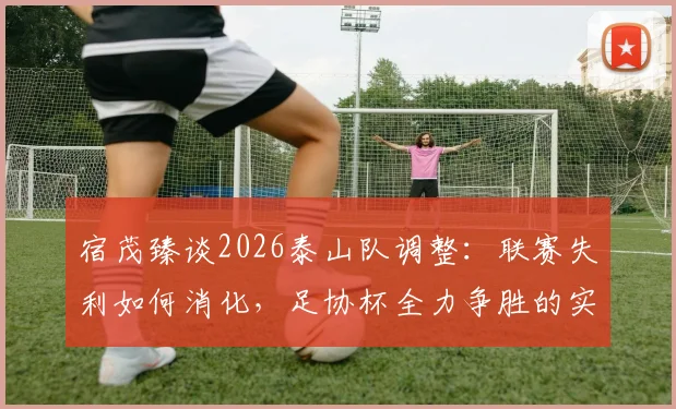 宿茂臻谈2026泰山队调整：联赛失利如何消化，足协杯全力争胜的实战策略与目标