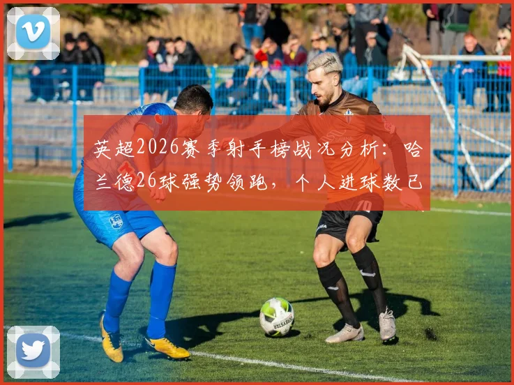 英超2026赛季射手榜战况分析：哈兰德26球强势领跑，个人进球数已超狼队全队总和