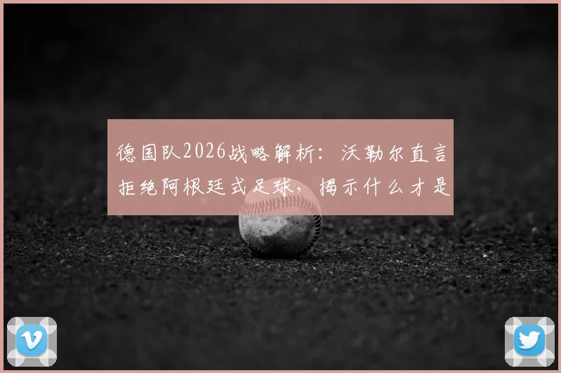 德国队2026战略解析：沃勒尔直言拒绝阿根廷式足球，揭示什么才是真正的足球战术核心
