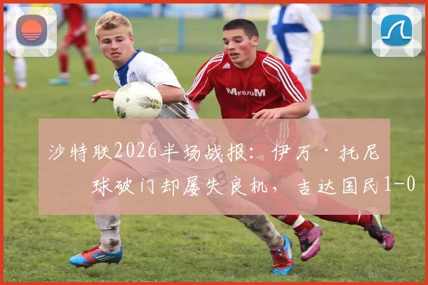 沙特联2026半场战报：伊万·托尼点球破门却屡失良机，吉达国民1-0领先哈萨征服