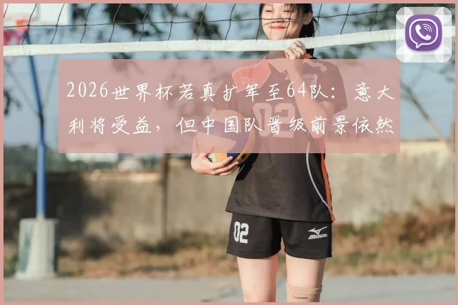 2026世界杯若真扩军至64队：意大利将受益，但中国队晋级前景依然严峻，原因何在？