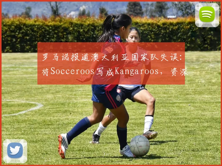 罗马诺报道澳大利亚国家队失误：将Socceroos写成Kangaroos，资深记者为何会犯此错误？