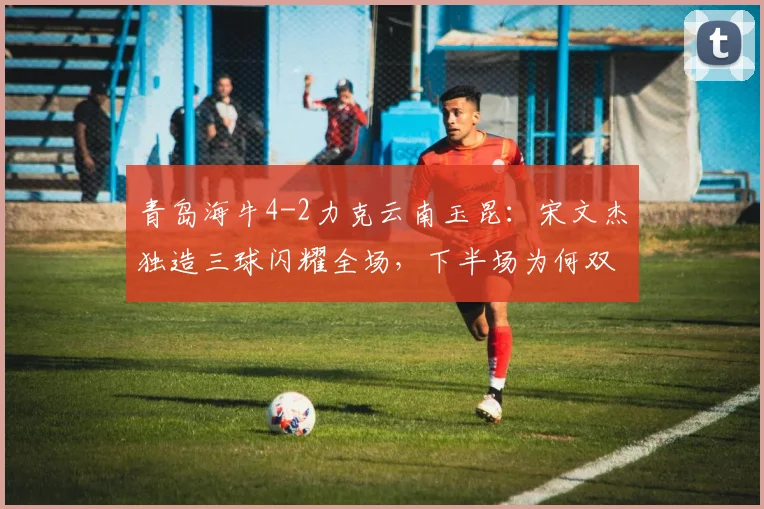 青岛海牛4-2力克云南玉昆：宋文杰独造三球闪耀全场，下半场为何双方哑火？