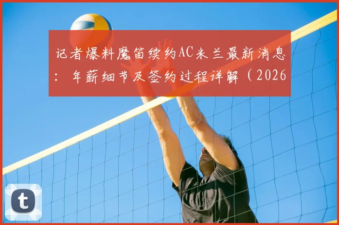 记者爆料魔笛续约AC米兰最新消息:年薪细节及签约过程详解(2026年到期)