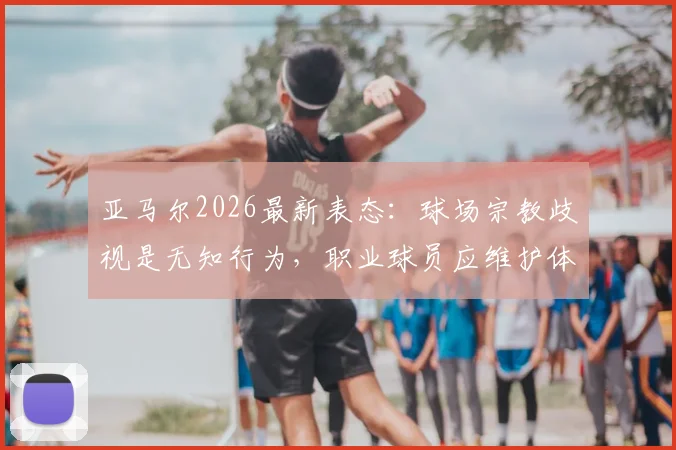亚马尔2026最新表态：球场宗教歧视是无知行为，职业球员应维护体育精神