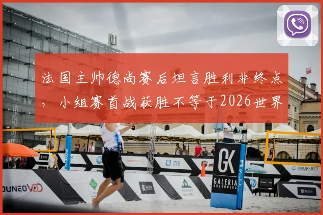 法国主帅德尚赛后坦言胜利非终点，小组赛首战获胜不等于2026世界杯出线资格稳拿