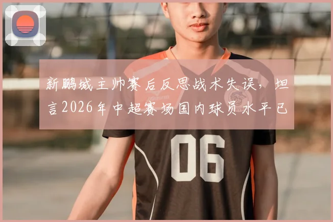 新鹏城主帅赛后反思战术失误，坦言2026年中超赛场国内球员水平已属顶尖