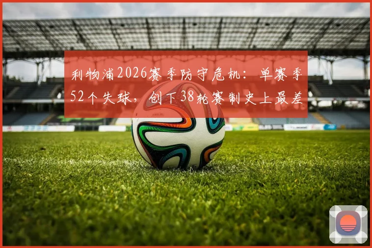 利物浦2026赛季防守危机:单赛季52个失球,创下38轮赛制史上最差纪录